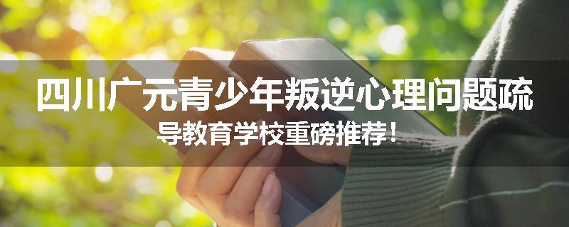 四川广元青少年叛逆心理问题疏导教育学校重磅推荐！