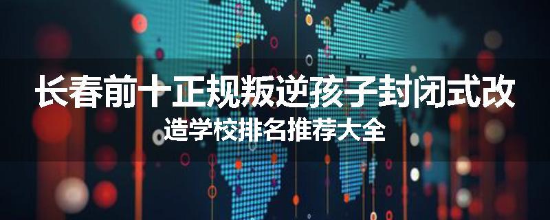 长春前十正规叛逆孩子封闭式改造学校排名推荐大全