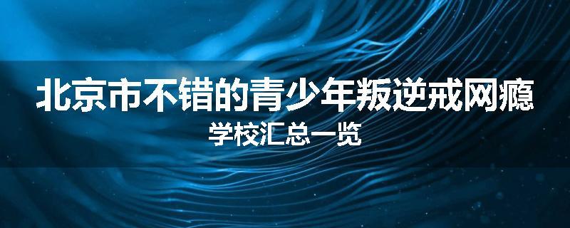 北京市不错的青少年叛逆戒网瘾学校汇总一览