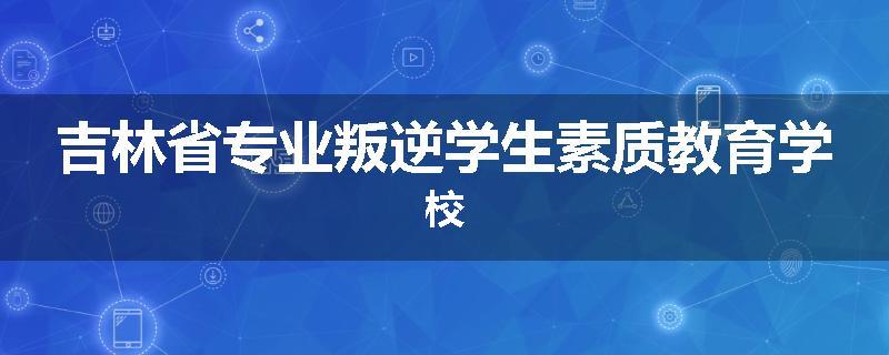 吉林省专业叛逆学生素质教育学校