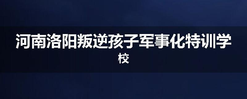 河南洛阳叛逆孩子军事化特训学校