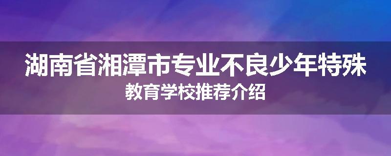 湖南省湘潭市专业不良少年特殊教育学校推荐介绍
