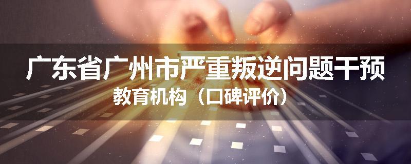 广东省广州市严重叛逆问题干预教育机构（口碑评价）