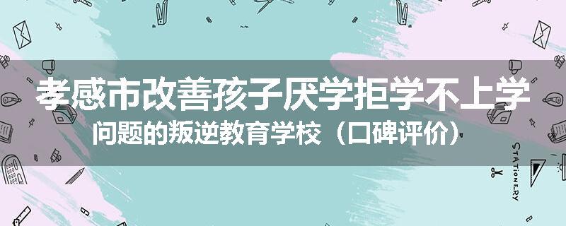 孝感市改善孩子厌学拒学不上学问题的叛逆教育学校（口碑评价）