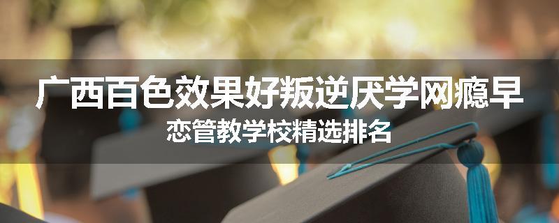 广西百色效果好叛逆厌学网瘾早恋管教学校精选排名