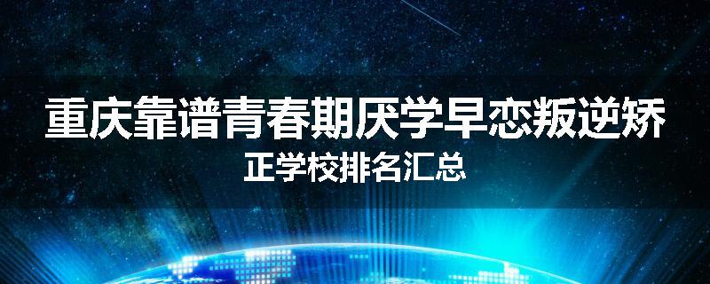 重庆靠谱青春期厌学早恋叛逆矫正学校排名汇总