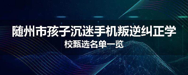 随州市孩子沉迷手机叛逆纠正学校甄选名单一览