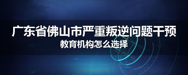 广东省佛山市严重叛逆问题干预教育机构怎么选择
