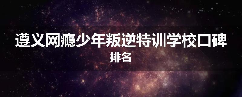 遵义网瘾少年叛逆特训学校口碑排名