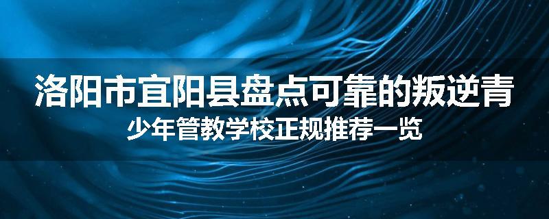 洛阳市宜阳县盘点可靠的叛逆青少年管教学校正规推荐一览