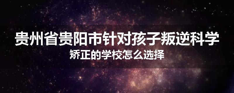 贵州省贵阳市针对孩子叛逆科学矫正的学校怎么选择