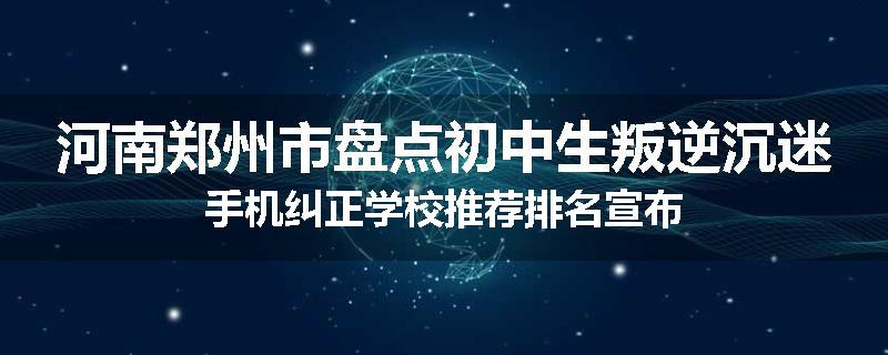 河南郑州市盘点初中生叛逆沉迷手机纠正学校推荐排名宣布