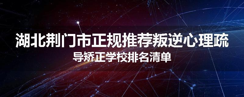 湖北荆门市正规推荐叛逆心理疏导矫正学校排名清单