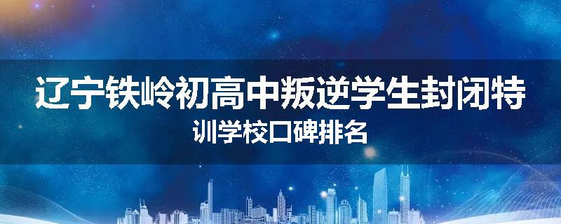 辽宁铁岭初高中叛逆学生封闭特训学校口碑排名