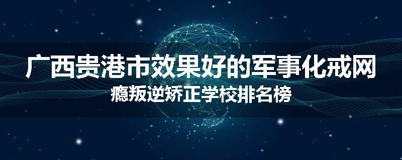 广西贵港市效果好的军事化戒网瘾叛逆矫正学校排名榜