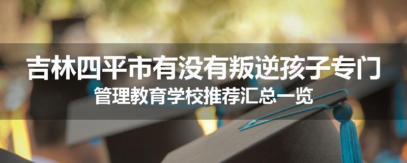 吉林四平市有没有叛逆孩子专门管理教育学校推荐汇总一览