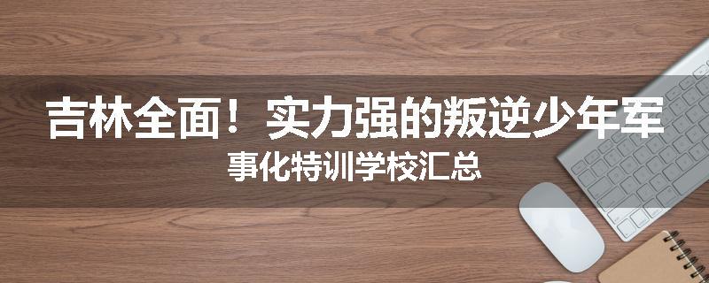 吉林全面！实力强的叛逆少年军事化特训学校汇总