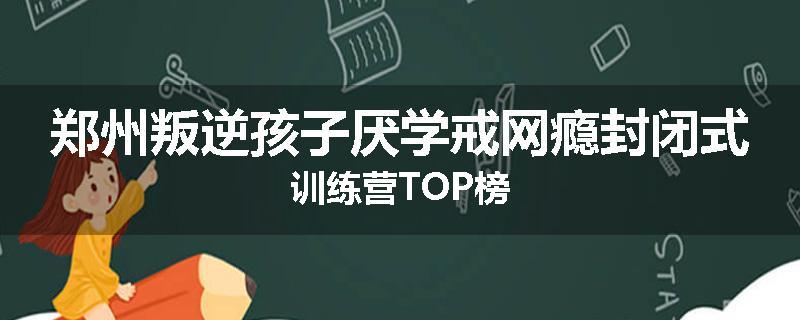 郑州叛逆孩子厌学戒网瘾封闭式训练营TOP榜