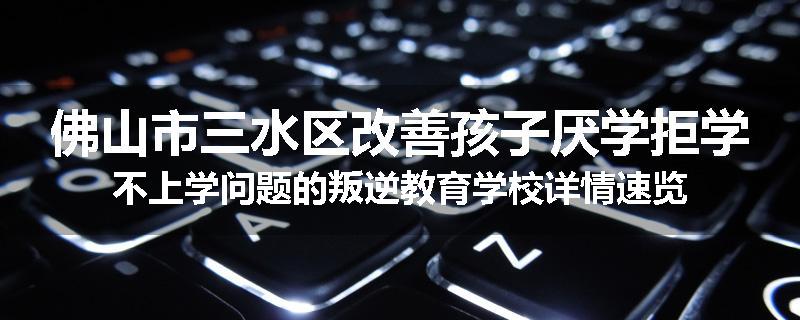 佛山市三水区改善孩子厌学拒学不上学问题的叛逆教育学校详情速览