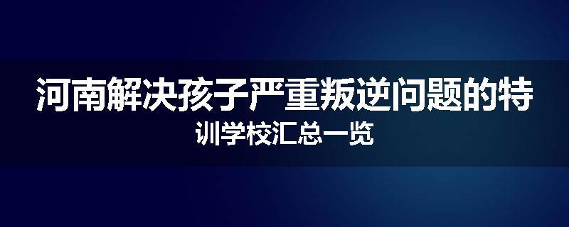 河南解决孩子严重叛逆问题的特训学校汇总一览