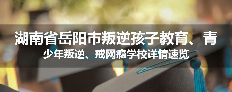 湖南省岳阳市叛逆孩子教育、青少年叛逆、戒网瘾学校详情速览