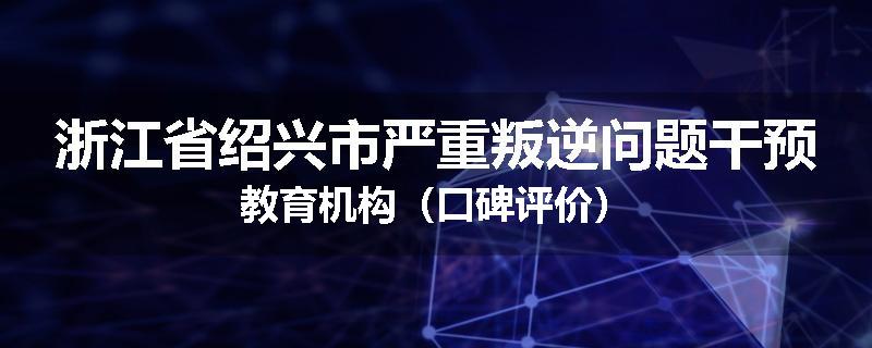 浙江省绍兴市严重叛逆问题干预教育机构（口碑评价）