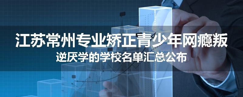 江苏常州专业矫正青少年网瘾叛逆厌学的学校名单汇总公布