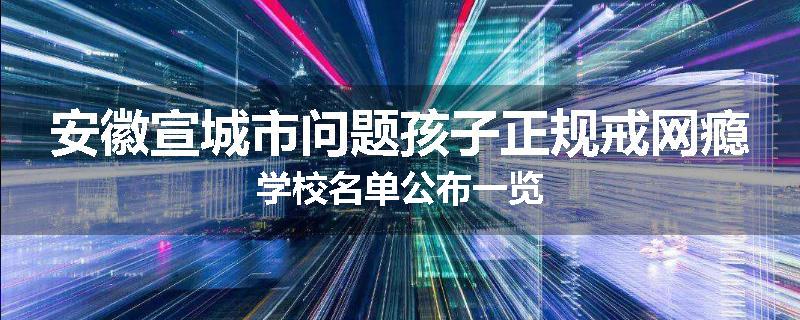 安徽宣城市问题孩子正规戒网瘾学校名单公布一览
