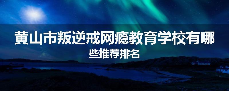 黄山市叛逆戒网瘾教育学校有哪些推荐排名