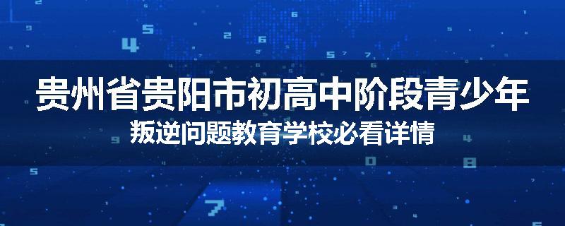 贵州省贵阳市初高中阶段青少年叛逆问题教育学校必看详情