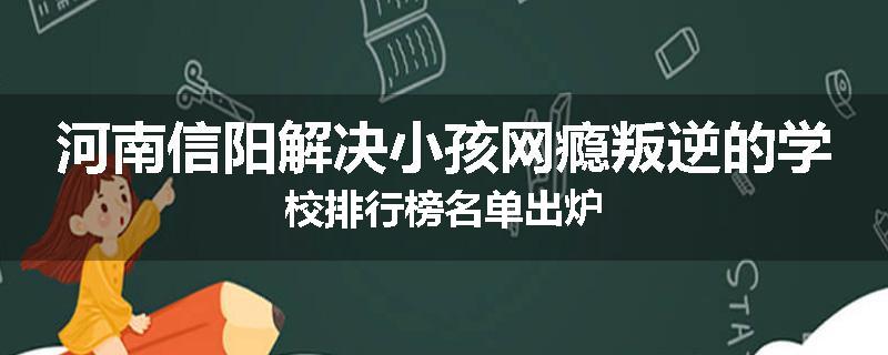 河南信阳解决小孩网瘾叛逆的学校排行榜名单出炉