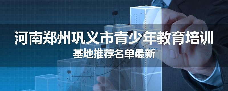 河南郑州巩义市青少年教育培训基地推荐名单最新