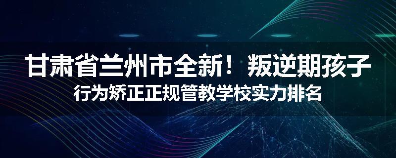 甘肃省兰州市全新！叛逆期孩子行为矫正正规管教学校实力排名