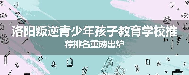 洛阳叛逆青少年孩子教育学校推荐排名重磅出炉