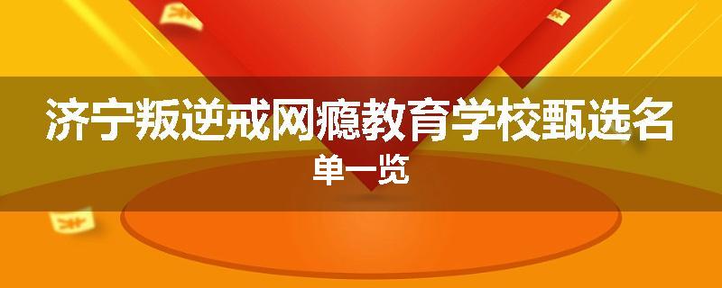 济宁叛逆戒网瘾教育学校甄选名单一览