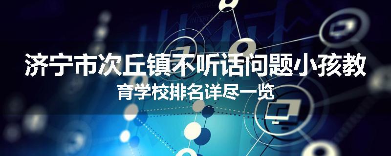 济宁市次丘镇不听话问题小孩教育学校排名详尽一览