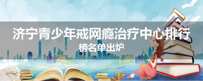 济宁青少年戒网瘾治疗中心排行榜名单出炉