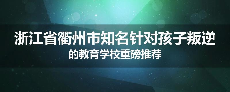 浙江省衢州市知名针对孩子叛逆的教育学校重磅推荐