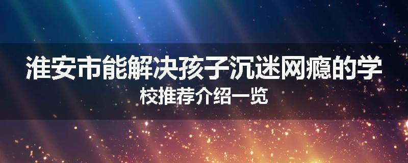 淮安市能解决孩子沉迷网瘾的学校推荐介绍一览
