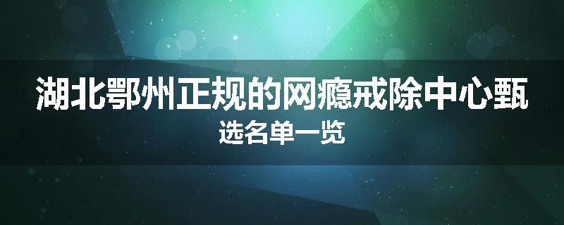 湖北鄂州正规的网瘾戒除中心甄选名单一览