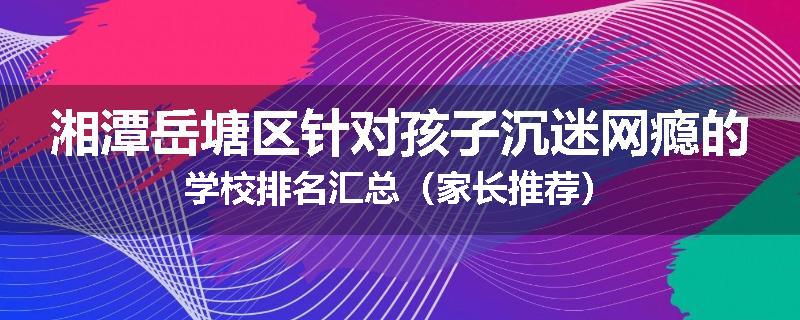 湘潭岳塘区针对孩子沉迷网瘾的学校排名汇总（家长推荐）