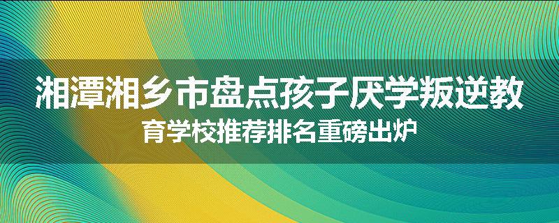 湘潭湘乡市盘点孩子厌学叛逆教育学校推荐排名重磅出炉