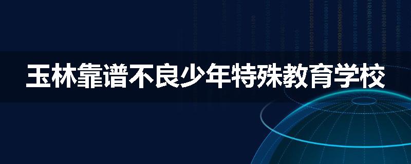 玉林靠谱不良少年特殊教育学校