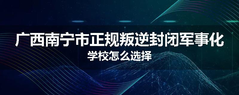广西南宁市正规叛逆封闭军事化学校怎么选择
