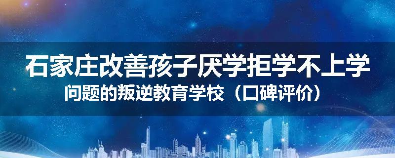 石家庄改善孩子厌学拒学不上学问题的叛逆教育学校（口碑评价）