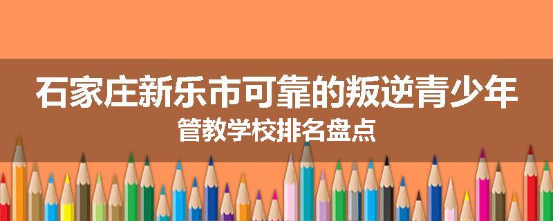 石家庄新乐市可靠的叛逆青少年管教学校排名盘点