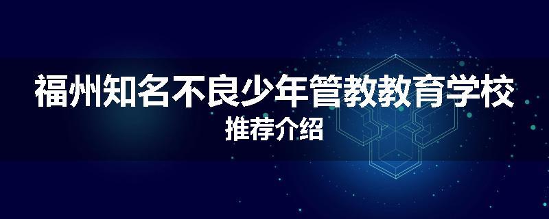 福州知名不良少年管教教育学校推荐介绍