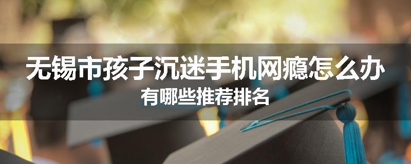 无锡市孩子沉迷手机网瘾怎么办有哪些推荐排名