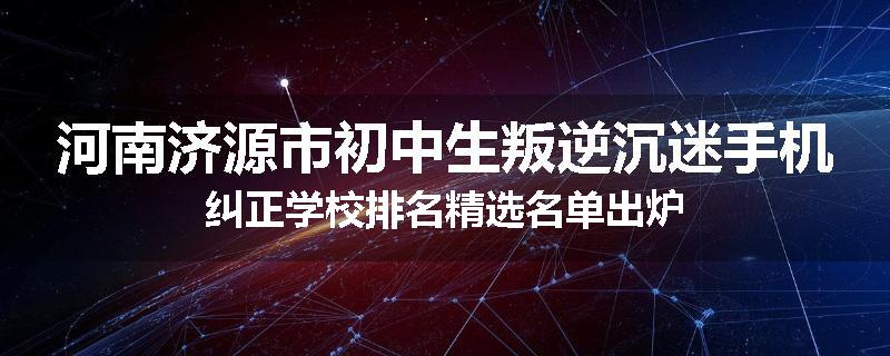 河南济源市初中生叛逆沉迷手机纠正学校排名精选名单出炉