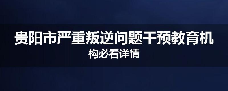 贵阳市严重叛逆问题干预教育机构必看详情